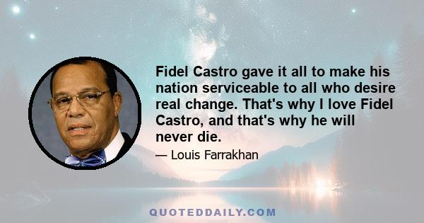 Fidel Castro gave it all to make his nation serviceable to all who desire real change. That's why I love Fidel Castro, and that's why he will never die.