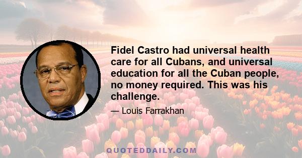 Fidel Castro had universal health care for all Cubans, and universal education for all the Cuban people, no money required. This was his challenge.