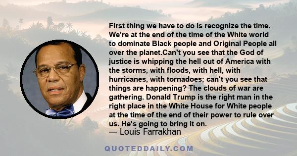 First thing we have to do is recognize the time. We're at the end of the time of the White world to dominate Black people and Original People all over the planet.Can't you see that the God of justice is whipping the