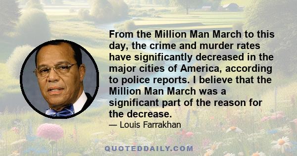 From the Million Man March to this day, the crime and murder rates have significantly decreased in the major cities of America, according to police reports. I believe that the Million Man March was a significant part of 