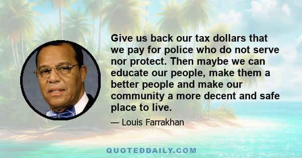 Give us back our tax dollars that we pay for police who do not serve nor protect. Then maybe we can educate our people, make them a better people and make our community a more decent and safe place to live.