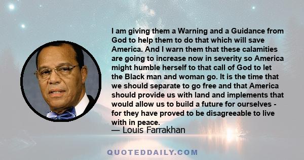 I am giving them a Warning and a Guidance from God to help them to do that which will save America. And I warn them that these calamities are going to increase now in severity so America might humble herself to that