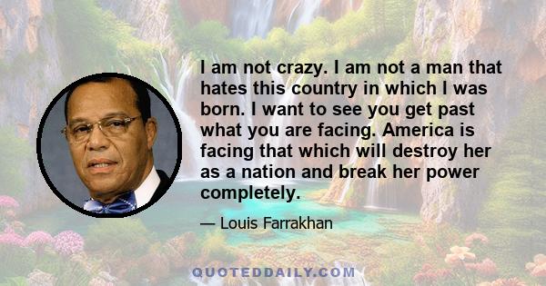 I am not crazy. I am not a man that hates this country in which I was born. I want to see you get past what you are facing. America is facing that which will destroy her as a nation and break her power completely.