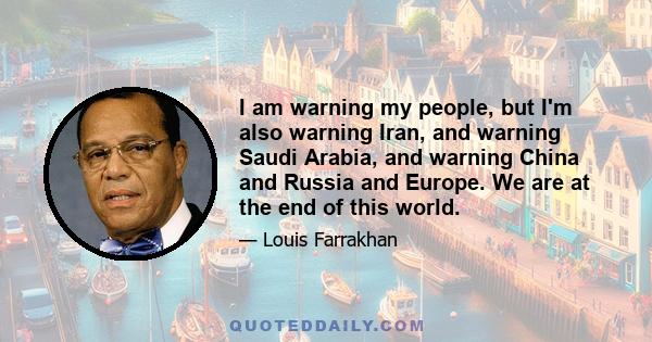 I am warning my people, but I'm also warning Iran, and warning Saudi Arabia, and warning China and Russia and Europe. We are at the end of this world.