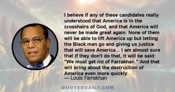 I believe if any of these candidates really understood that America is in the crosshairs of God, and that America will never be made great again. None of them will be able to lift America up but letting the Black man go 