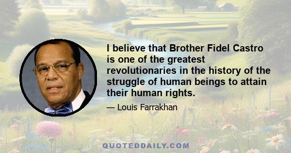 I believe that Brother Fidel Castro is one of the greatest revolutionaries in the history of the struggle of human beings to attain their human rights.