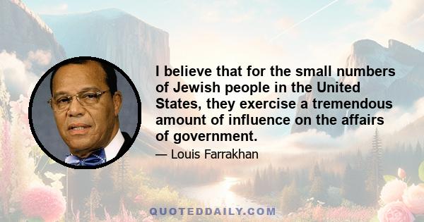 I believe that for the small numbers of Jewish people in the United States, they exercise a tremendous amount of influence on the affairs of government.