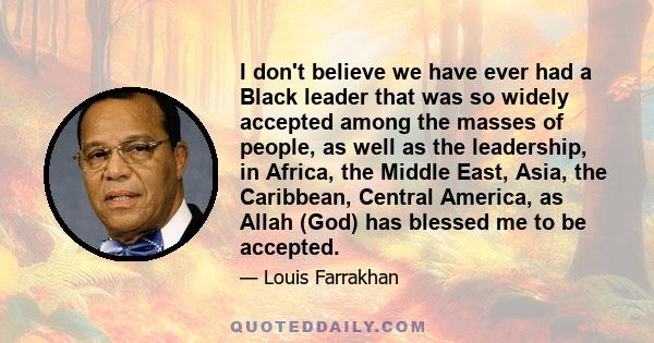 I don't believe we have ever had a Black leader that was so widely accepted among the masses of people, as well as the leadership, in Africa, the Middle East, Asia, the Caribbean, Central America, as Allah (God) has