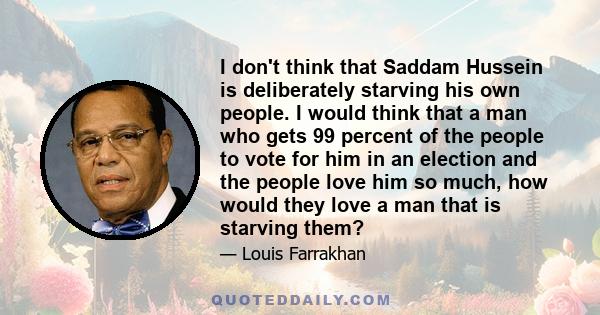 I don't think that Saddam Hussein is deliberately starving his own people. I would think that a man who gets 99 percent of the people to vote for him in an election and the people love him so much, how would they love a 