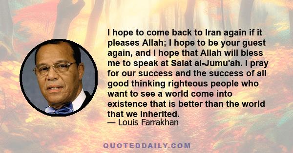 I hope to come back to Iran again if it pleases Allah; I hope to be your guest again, and I hope that Allah will bless me to speak at Salat al-Jumu'ah. I pray for our success and the success of all good thinking