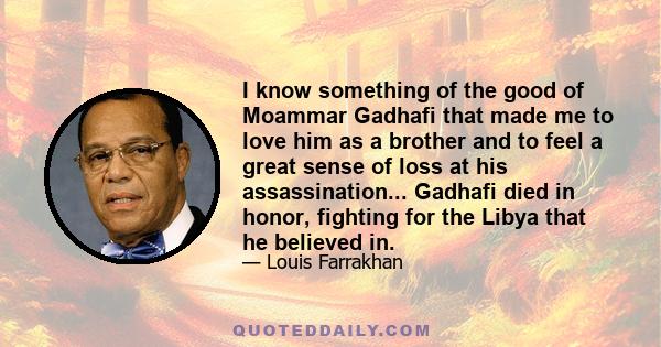 I know something of the good of Moammar Gadhafi that made me to love him as a brother and to feel a great sense of loss at his assassination... Gadhafi died in honor, fighting for the Libya that he believed in.