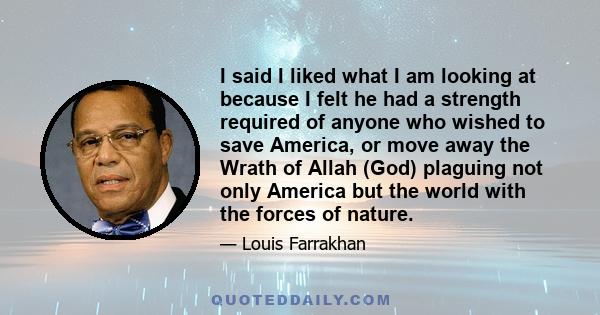 I said I liked what I am looking at because I felt he had a strength required of anyone who wished to save America, or move away the Wrath of Allah (God) plaguing not only America but the world with the forces of nature.