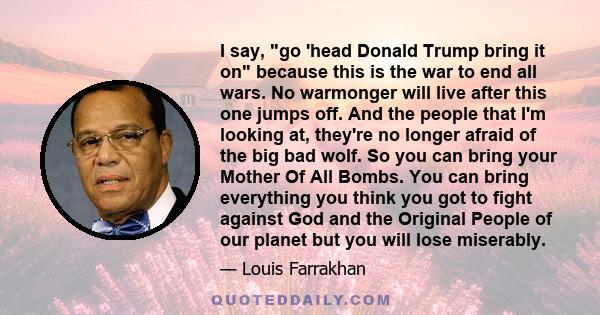 I say, go 'head Donald Trump bring it on because this is the war to end all wars. No warmonger will live after this one jumps off. And the people that I'm looking at, they're no longer afraid of the big bad wolf. So you 