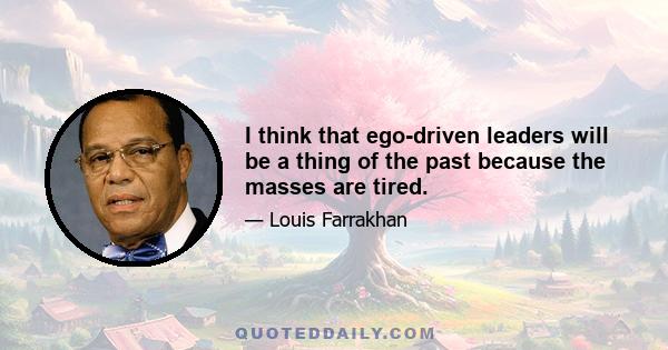 I think that ego-driven leaders will be a thing of the past because the masses are tired.