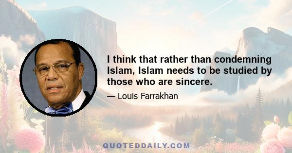 I think that rather than condemning Islam, Islam needs to be studied by those who are sincere.