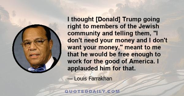 I thought [Donald] Trump going right to members of the Jewish community and telling them, I don't need your money and I don't want your money, meant to me that he would be free enough to work for the good of America. I