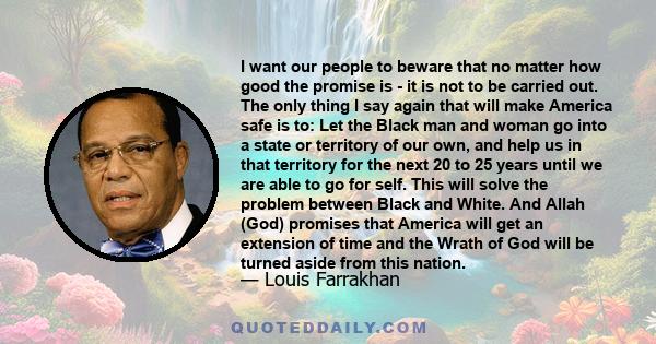 I want our people to beware that no matter how good the promise is - it is not to be carried out. The only thing I say again that will make America safe is to: Let the Black man and woman go into a state or territory of 