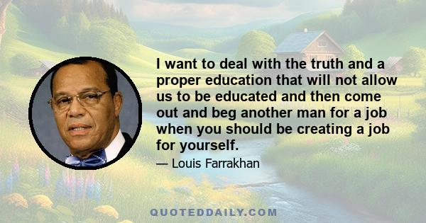 I want to deal with the truth and a proper education that will not allow us to be educated and then come out and beg another man for a job when you should be creating a job for yourself.