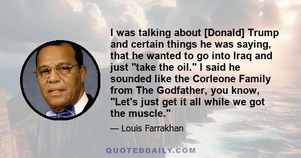 I was talking about [Donald] Trump and certain things he was saying, that he wanted to go into Iraq and just take the oil. I said he sounded like the Corleone Family from The Godfather, you know, Let's just get it all