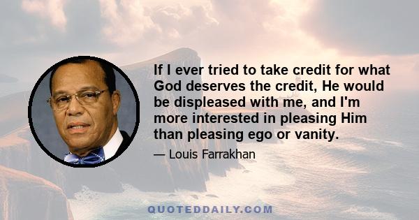 If I ever tried to take credit for what God deserves the credit, He would be displeased with me, and I'm more interested in pleasing Him than pleasing ego or vanity.