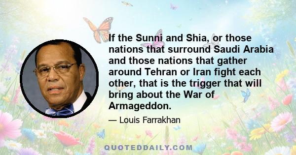 If the Sunni and Shia, or those nations that surround Saudi Arabia and those nations that gather around Tehran or Iran fight each other, that is the trigger that will bring about the War of Armageddon.