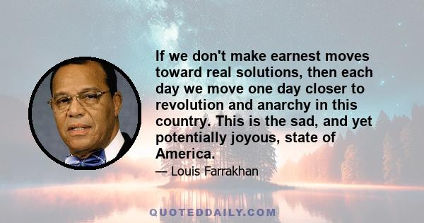 If we don't make earnest moves toward real solutions, then each day we move one day closer to revolution and anarchy in this country. This is the sad, and yet potentially joyous, state of America.