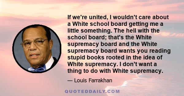 If we're united, I wouldn't care about a White school board getting me a little something. The hell with the school board; that's the White supremacy board and the White supremacy board wants you reading stupid books