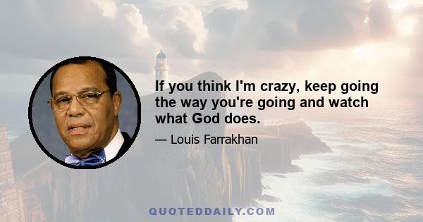 If you think I'm crazy, keep going the way you're going and watch what God does.