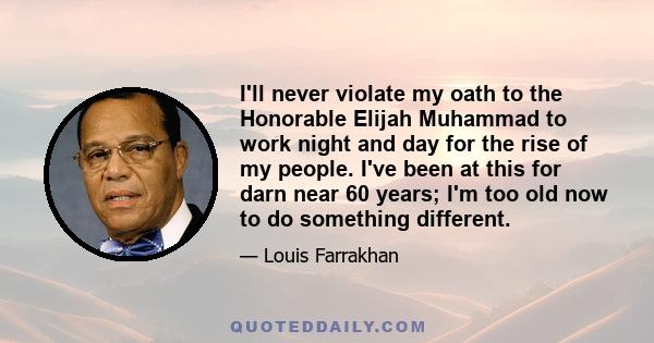 I'll never violate my oath to the Honorable Elijah Muhammad to work night and day for the rise of my people. I've been at this for darn near 60 years; I'm too old now to do something different.