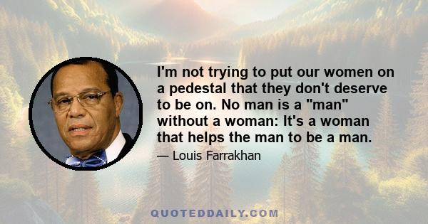 I'm not trying to put our women on a pedestal that they don't deserve to be on. No man is a man without a woman: It's a woman that helps the man to be a man.