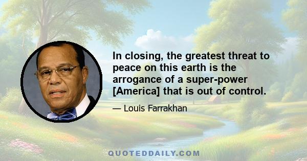 In closing, the greatest threat to peace on this earth is the arrogance of a super-power [America] that is out of control.