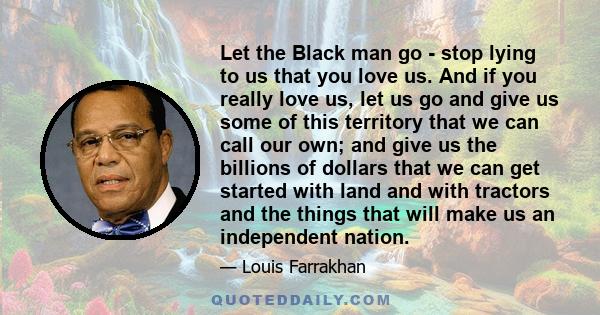 Let the Black man go - stop lying to us that you love us. And if you really love us, let us go and give us some of this territory that we can call our own; and give us the billions of dollars that we can get started