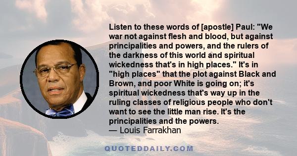 Listen to these words of [apostle] Paul: We war not against flesh and blood, but against principalities and powers, and the rulers of the darkness of this world and spiritual wickedness that's in high places. It's in