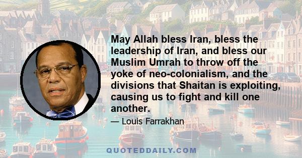 May Allah bless Iran, bless the leadership of Iran, and bless our Muslim Umrah to throw off the yoke of neo-colonialism, and the divisions that Shaitan is exploiting, causing us to fight and kill one another.