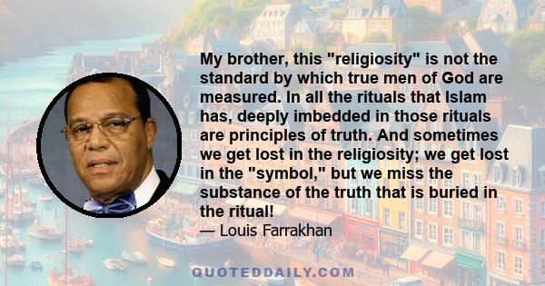 My brother, this religiosity is not the standard by which true men of God are measured. In all the rituals that Islam has, deeply imbedded in those rituals are principles of truth. And sometimes we get lost in the