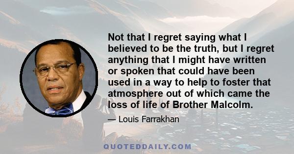 Not that I regret saying what I believed to be the truth, but I regret anything that I might have written or spoken that could have been used in a way to help to foster that atmosphere out of which came the loss of life 