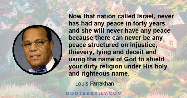 Now that nation called Israel, never has had any peace in forty years and she will never have any peace because there can never be any peace structured on injustice, thievery, lying and deceit and using the name of God