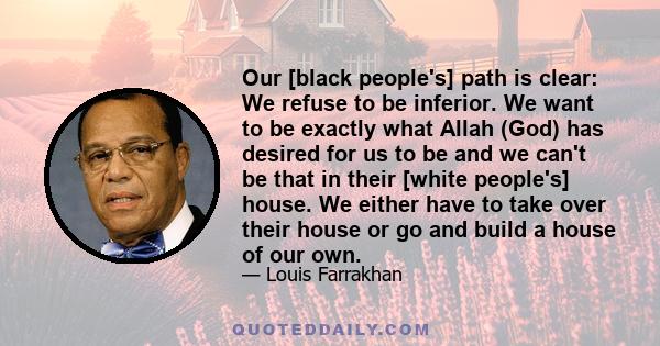 Our [black people's] path is clear: We refuse to be inferior. We want to be exactly what Allah (God) has desired for us to be and we can't be that in their [white people's] house. We either have to take over their house 