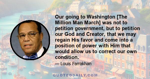 Our going to Washington [The Million Man March] was not to petition government, but to petition our God and Creator, that we may regain His favor and come into a position of power with Him that would allow us to correct 