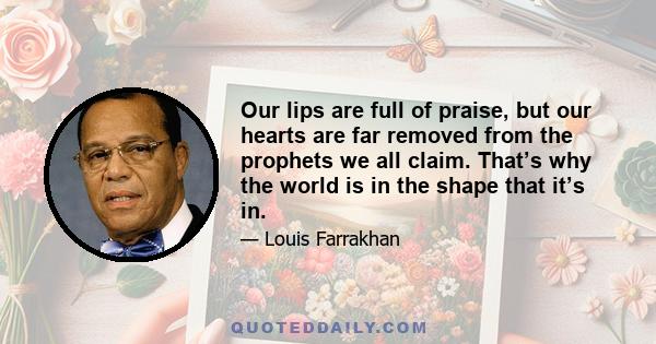 Our lips are full of praise, but our hearts are far removed from the prophets we all claim. That’s why the world is in the shape that it’s in.