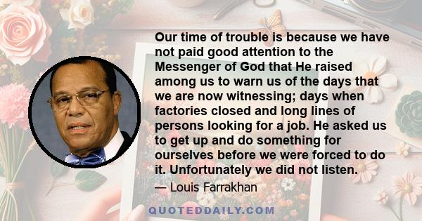 Our time of trouble is because we have not paid good attention to the Messenger of God that He raised among us to warn us of the days that we are now witnessing; days when factories closed and long lines of persons