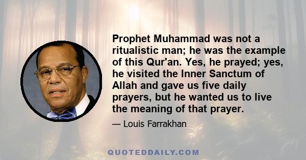 Prophet Muhammad was not a ritualistic man; he was the example of this Qur'an. Yes, he prayed; yes, he visited the Inner Sanctum of Allah and gave us five daily prayers, but he wanted us to live the meaning of that