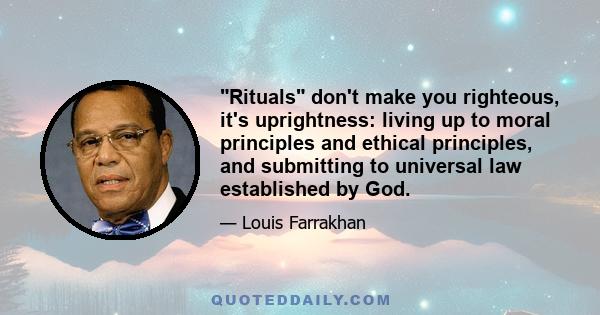 Rituals don't make you righteous, it's uprightness: living up to moral principles and ethical principles, and submitting to universal law established by God.