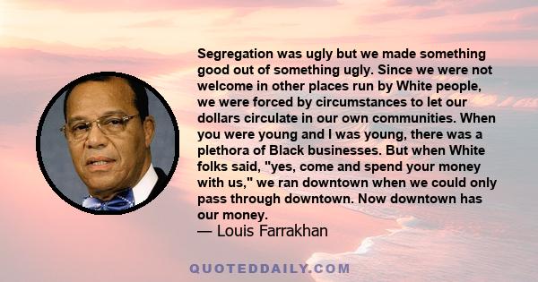 Segregation was ugly but we made something good out of something ugly. Since we were not welcome in other places run by White people, we were forced by circumstances to let our dollars circulate in our own communities.