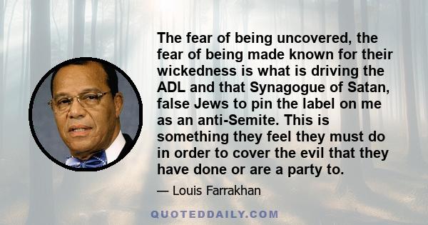 The fear of being uncovered, the fear of being made known for their wickedness is what is driving the ADL and that Synagogue of Satan, false Jews to pin the label on me as an anti-Semite. This is something they feel