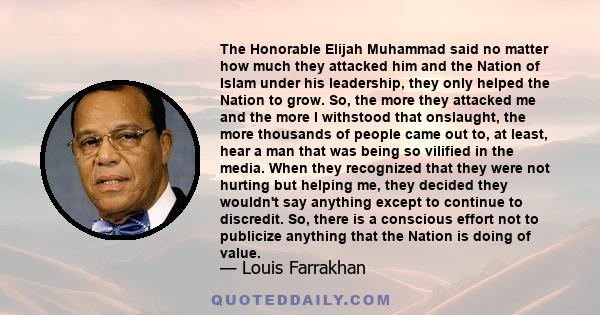 The Honorable Elijah Muhammad said no matter how much they attacked him and the Nation of Islam under his leadership, they only helped the Nation to grow. So, the more they attacked me and the more I withstood that