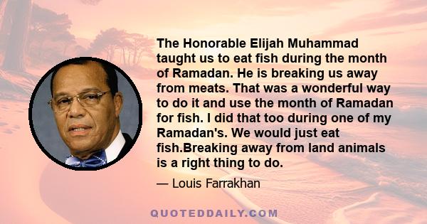 The Honorable Elijah Muhammad taught us to eat fish during the month of Ramadan. He is breaking us away from meats. That was a wonderful way to do it and use the month of Ramadan for fish. I did that too during one of