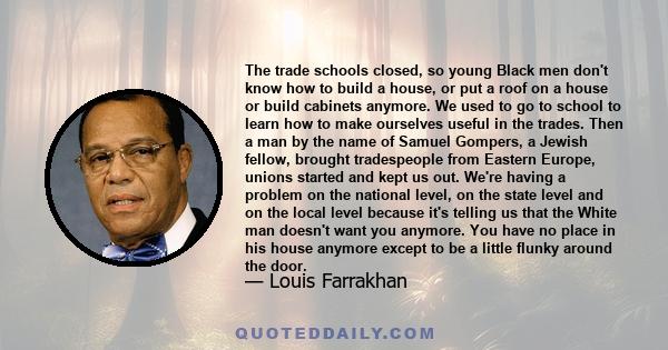 The trade schools closed, so young Black men don't know how to build a house, or put a roof on a house or build cabinets anymore. We used to go to school to learn how to make ourselves useful in the trades. Then a man