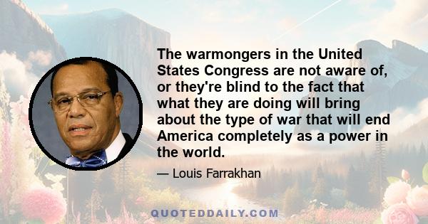 The warmongers in the United States Congress are not aware of, or they're blind to the fact that what they are doing will bring about the type of war that will end America completely as a power in the world.