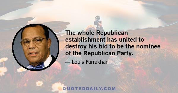 The whole Republican establishment has united to destroy his bid to be the nominee of the Republican Party.